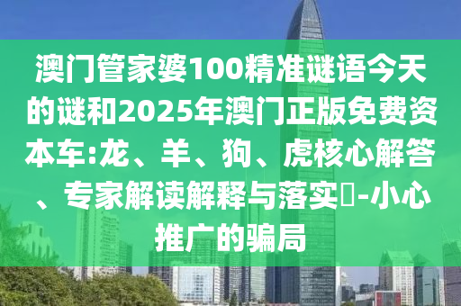澳門管家婆100精準謎語今天的謎和2025年澳門正版免費資本車:龍、羊、狗、虎核心解答、專家解讀解釋與落實?-小心推廣的騙局